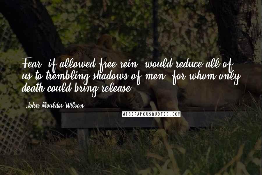 John Moulder Wilson Quotes: Fear; if allowed free rein, would reduce all of us to trembling shadows of men, for whom only death could bring release