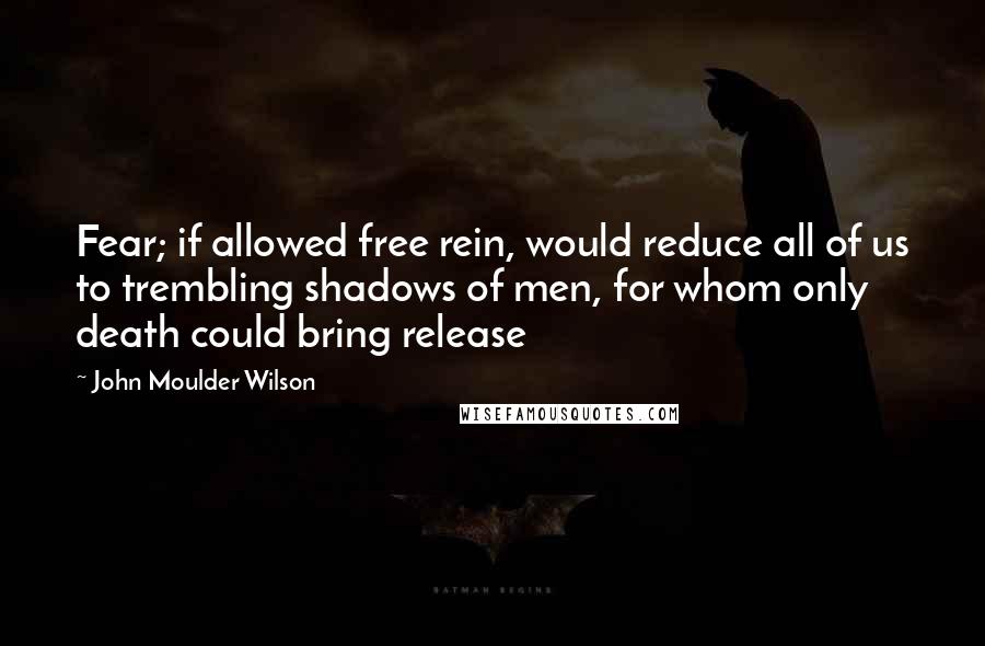 John Moulder Wilson Quotes: Fear; if allowed free rein, would reduce all of us to trembling shadows of men, for whom only death could bring release