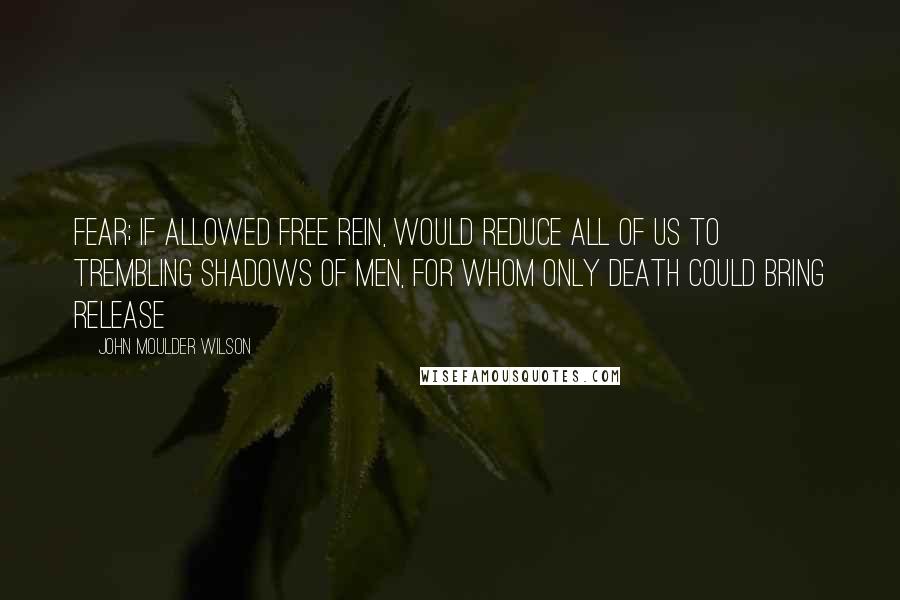 John Moulder Wilson Quotes: Fear; if allowed free rein, would reduce all of us to trembling shadows of men, for whom only death could bring release