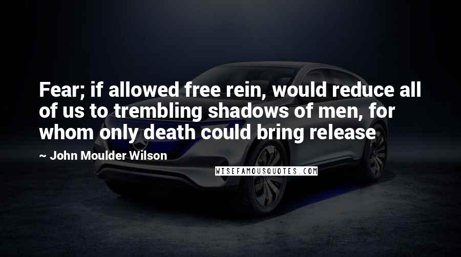 John Moulder Wilson Quotes: Fear; if allowed free rein, would reduce all of us to trembling shadows of men, for whom only death could bring release