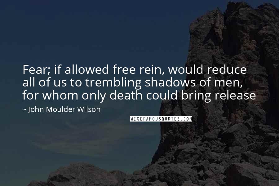 John Moulder Wilson Quotes: Fear; if allowed free rein, would reduce all of us to trembling shadows of men, for whom only death could bring release