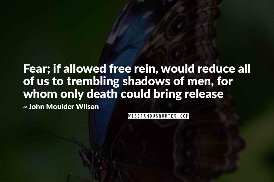 John Moulder Wilson Quotes: Fear; if allowed free rein, would reduce all of us to trembling shadows of men, for whom only death could bring release