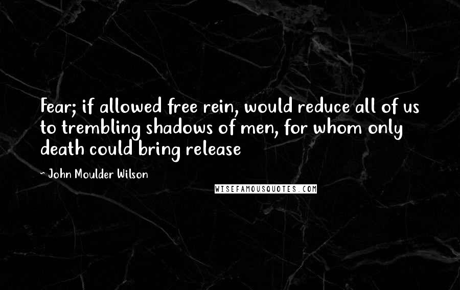 John Moulder Wilson Quotes: Fear; if allowed free rein, would reduce all of us to trembling shadows of men, for whom only death could bring release