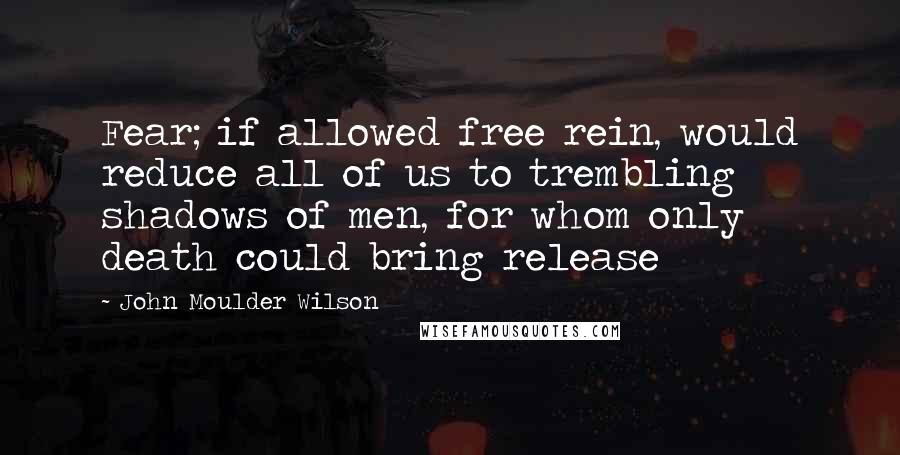 John Moulder Wilson Quotes: Fear; if allowed free rein, would reduce all of us to trembling shadows of men, for whom only death could bring release