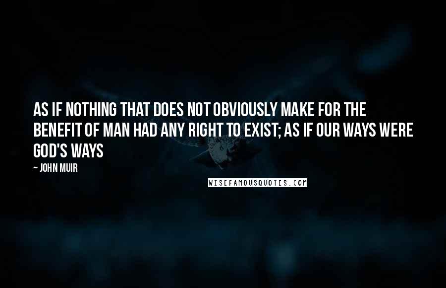 John Muir Quotes: As if nothing that does not obviously make for the benefit of man had any right to exist; as if our ways were God's ways