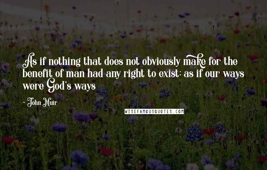 John Muir Quotes: As if nothing that does not obviously make for the benefit of man had any right to exist; as if our ways were God's ways