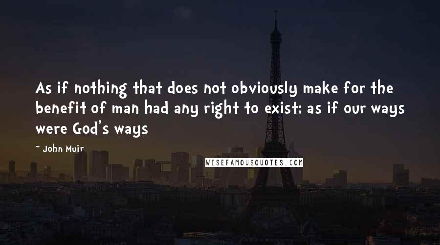 John Muir Quotes: As if nothing that does not obviously make for the benefit of man had any right to exist; as if our ways were God's ways