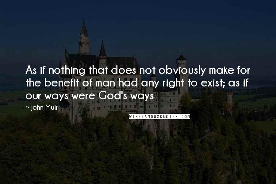 John Muir Quotes: As if nothing that does not obviously make for the benefit of man had any right to exist; as if our ways were God's ways