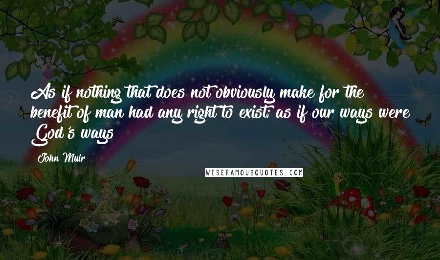 John Muir Quotes: As if nothing that does not obviously make for the benefit of man had any right to exist; as if our ways were God's ways