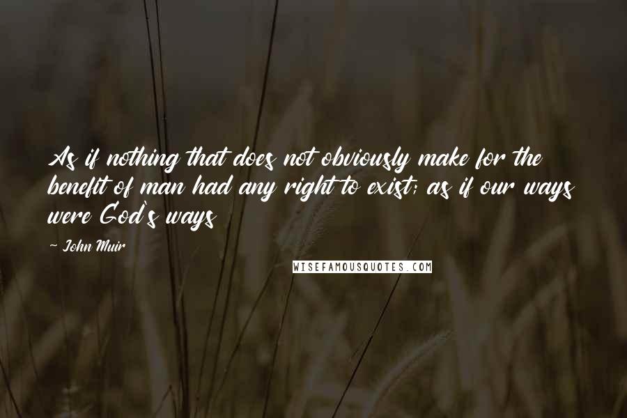 John Muir Quotes: As if nothing that does not obviously make for the benefit of man had any right to exist; as if our ways were God's ways