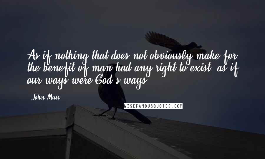 John Muir Quotes: As if nothing that does not obviously make for the benefit of man had any right to exist; as if our ways were God's ways