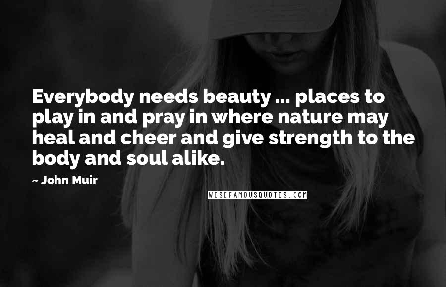 John Muir Quotes: Everybody needs beauty ... places to play in and pray in where nature may heal and cheer and give strength to the body and soul alike.