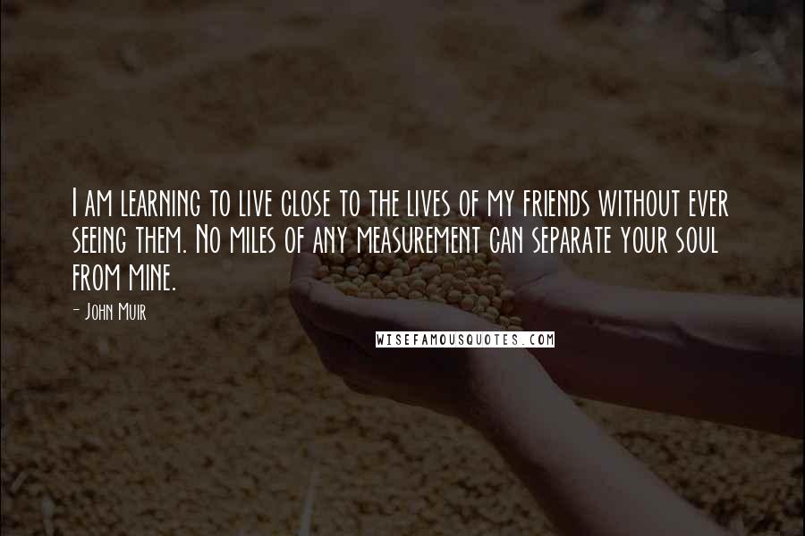 John Muir Quotes: I am learning to live close to the lives of my friends without ever seeing them. No miles of any measurement can separate your soul from mine.