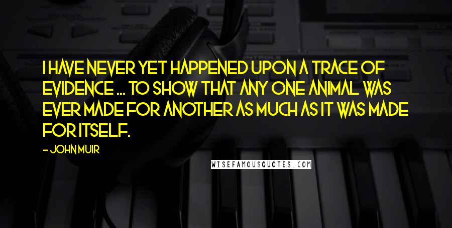 John Muir Quotes: I have never yet happened upon a trace of evidence ... to show that any one animal was ever made for another as much as it was made for itself.