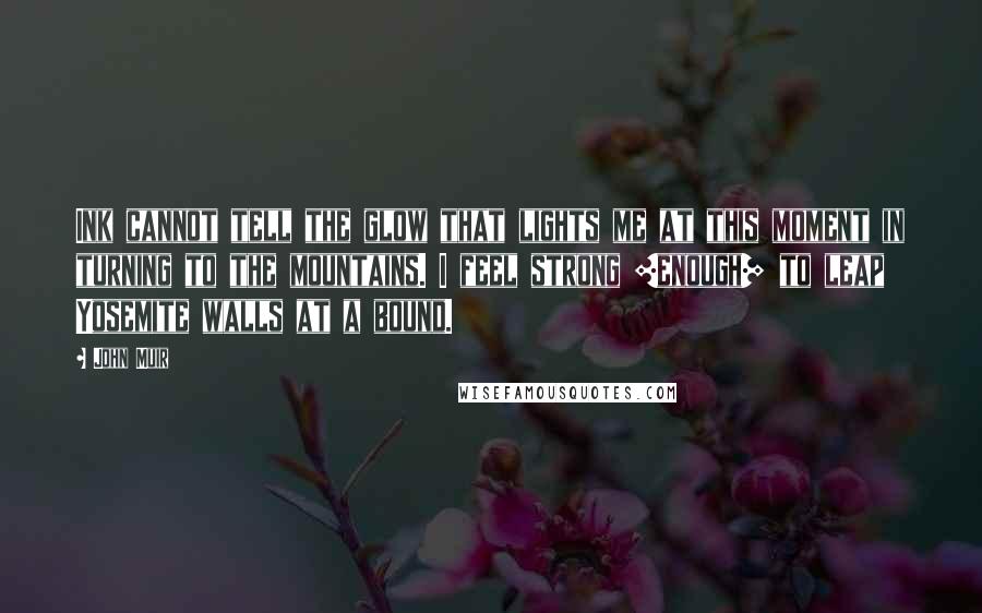 John Muir Quotes: Ink cannot tell the glow that lights me at this moment in turning to the mountains. I feel strong [enough] to leap Yosemite walls at a bound.