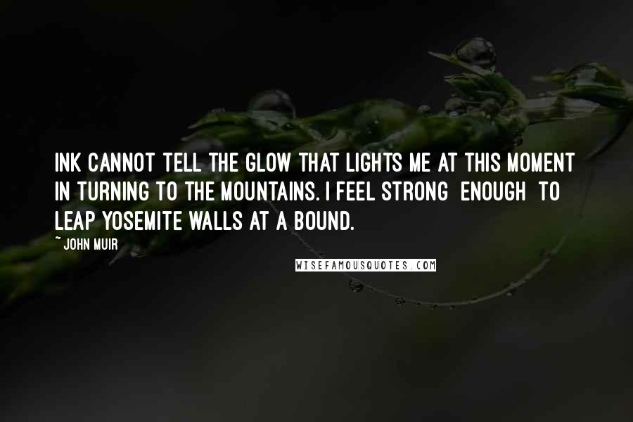 John Muir Quotes: Ink cannot tell the glow that lights me at this moment in turning to the mountains. I feel strong [enough] to leap Yosemite walls at a bound.