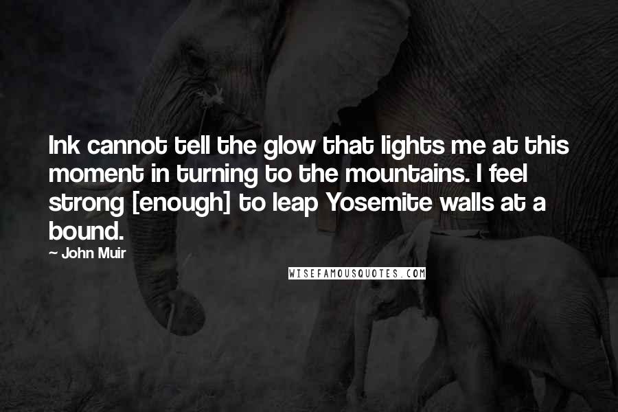 John Muir Quotes: Ink cannot tell the glow that lights me at this moment in turning to the mountains. I feel strong [enough] to leap Yosemite walls at a bound.