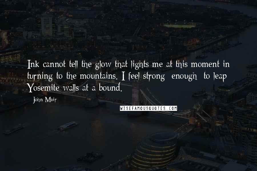 John Muir Quotes: Ink cannot tell the glow that lights me at this moment in turning to the mountains. I feel strong [enough] to leap Yosemite walls at a bound.