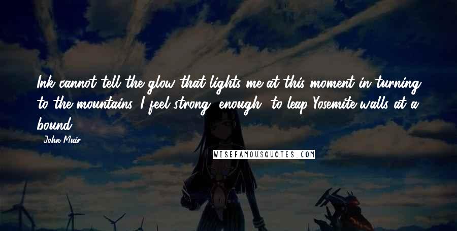 John Muir Quotes: Ink cannot tell the glow that lights me at this moment in turning to the mountains. I feel strong [enough] to leap Yosemite walls at a bound.