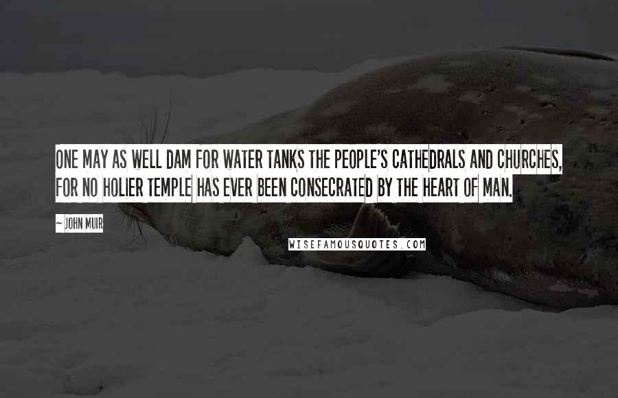 John Muir Quotes: One may as well dam for water tanks the people's cathedrals and churches, for no holier temple has ever been consecrated by the heart of man.