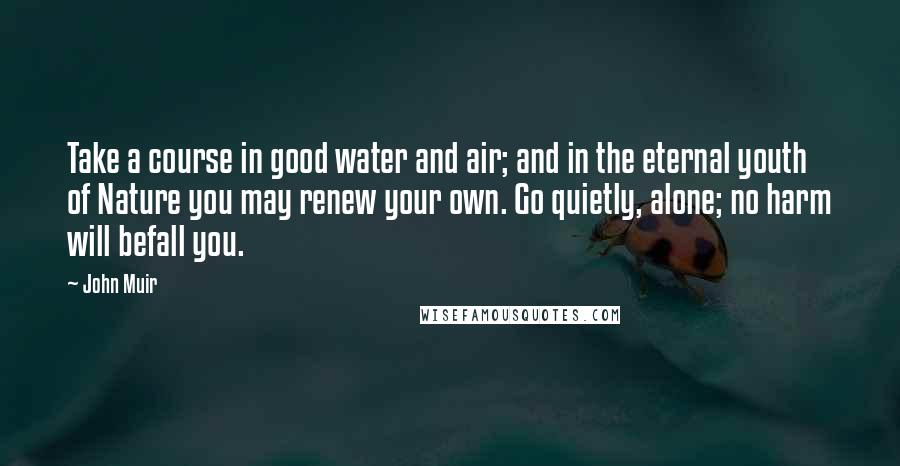 John Muir Quotes: Take a course in good water and air; and in the eternal youth of Nature you may renew your own. Go quietly, alone; no harm will befall you.