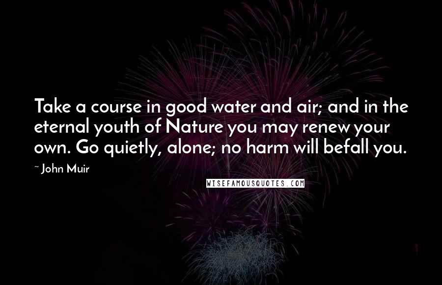 John Muir Quotes: Take a course in good water and air; and in the eternal youth of Nature you may renew your own. Go quietly, alone; no harm will befall you.