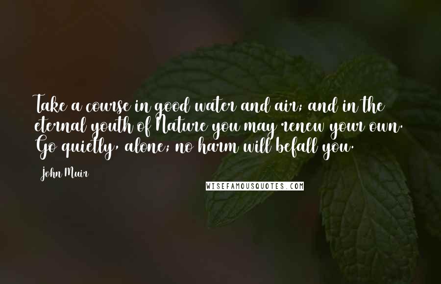 John Muir Quotes: Take a course in good water and air; and in the eternal youth of Nature you may renew your own. Go quietly, alone; no harm will befall you.