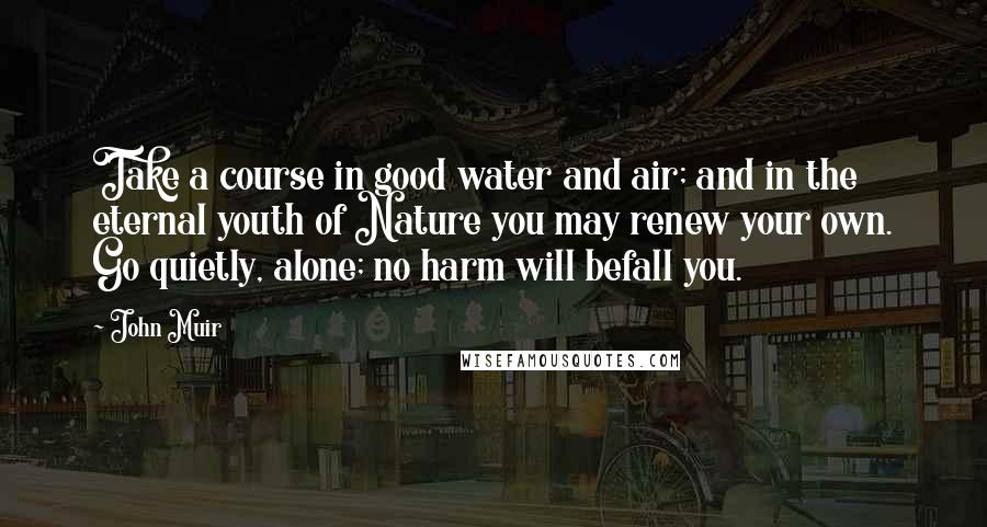 John Muir Quotes: Take a course in good water and air; and in the eternal youth of Nature you may renew your own. Go quietly, alone; no harm will befall you.