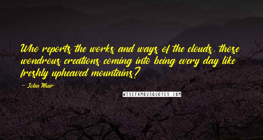 John Muir Quotes: Who reports the works and ways of the clouds, those wondrous creations coming into being every day like freshly upheaved mountains?