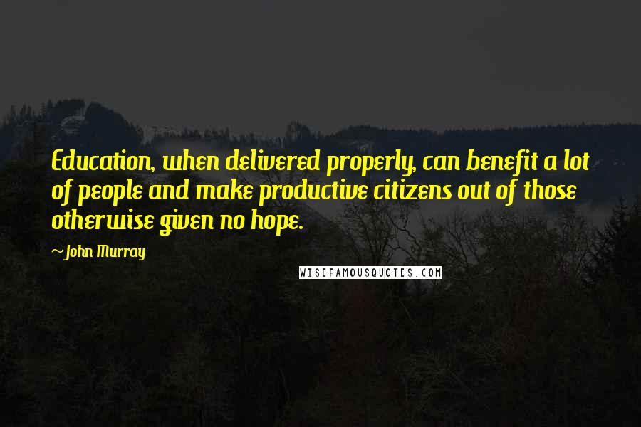 John Murray Quotes: Education, when delivered properly, can benefit a lot of people and make productive citizens out of those otherwise given no hope.