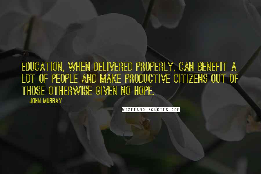 John Murray Quotes: Education, when delivered properly, can benefit a lot of people and make productive citizens out of those otherwise given no hope.