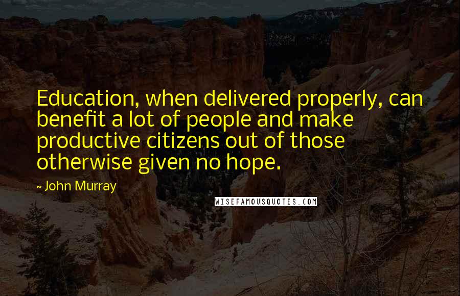 John Murray Quotes: Education, when delivered properly, can benefit a lot of people and make productive citizens out of those otherwise given no hope.