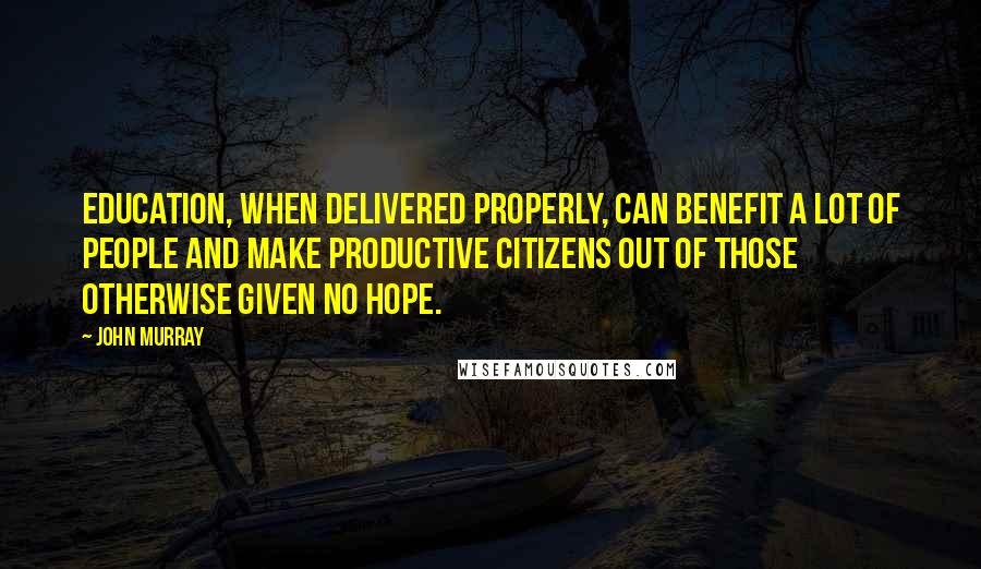 John Murray Quotes: Education, when delivered properly, can benefit a lot of people and make productive citizens out of those otherwise given no hope.