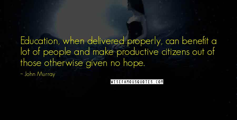 John Murray Quotes: Education, when delivered properly, can benefit a lot of people and make productive citizens out of those otherwise given no hope.