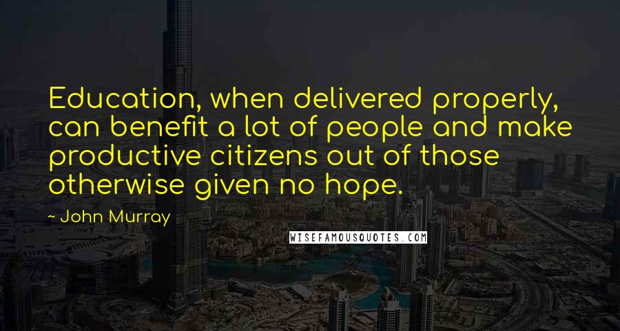 John Murray Quotes: Education, when delivered properly, can benefit a lot of people and make productive citizens out of those otherwise given no hope.