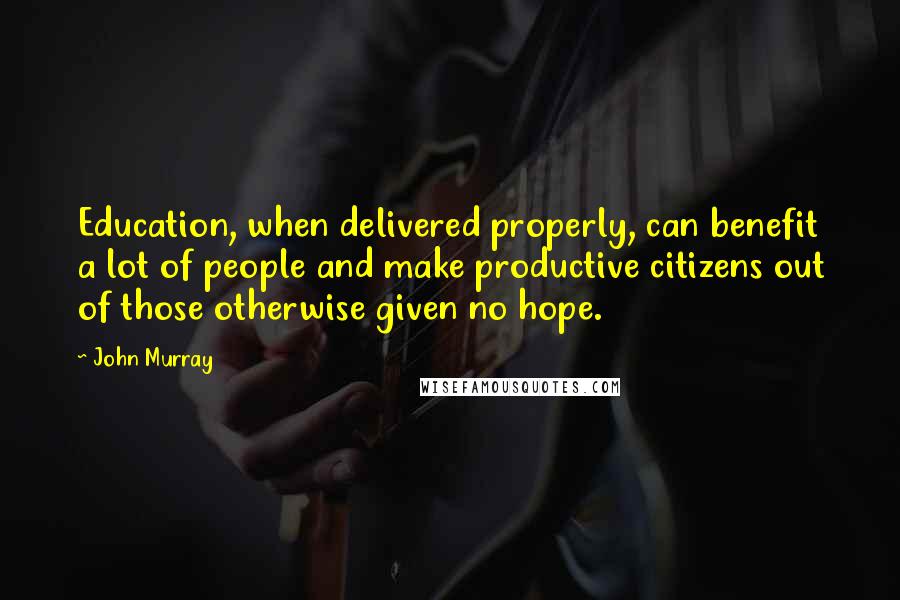 John Murray Quotes: Education, when delivered properly, can benefit a lot of people and make productive citizens out of those otherwise given no hope.