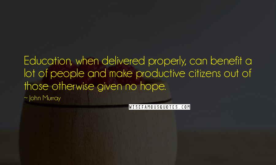 John Murray Quotes: Education, when delivered properly, can benefit a lot of people and make productive citizens out of those otherwise given no hope.