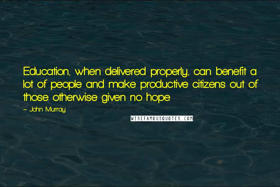 John Murray Quotes: Education, when delivered properly, can benefit a lot of people and make productive citizens out of those otherwise given no hope.