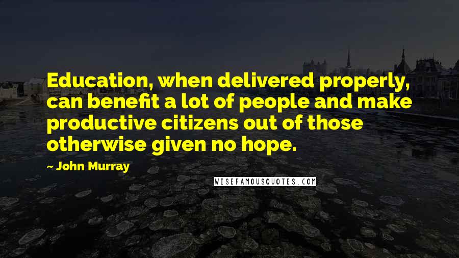 John Murray Quotes: Education, when delivered properly, can benefit a lot of people and make productive citizens out of those otherwise given no hope.