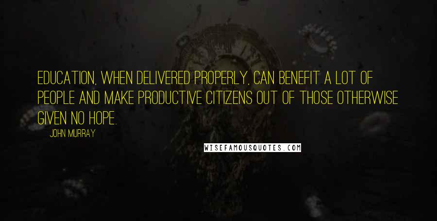 John Murray Quotes: Education, when delivered properly, can benefit a lot of people and make productive citizens out of those otherwise given no hope.