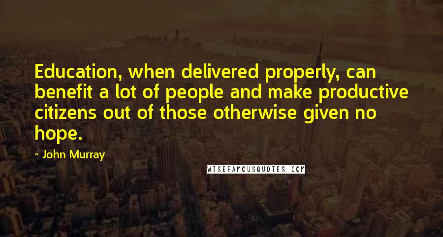 John Murray Quotes: Education, when delivered properly, can benefit a lot of people and make productive citizens out of those otherwise given no hope.