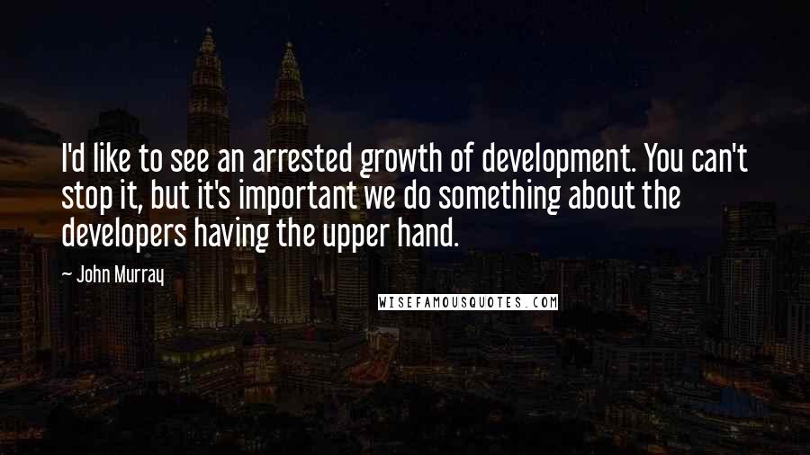 John Murray Quotes: I'd like to see an arrested growth of development. You can't stop it, but it's important we do something about the developers having the upper hand.