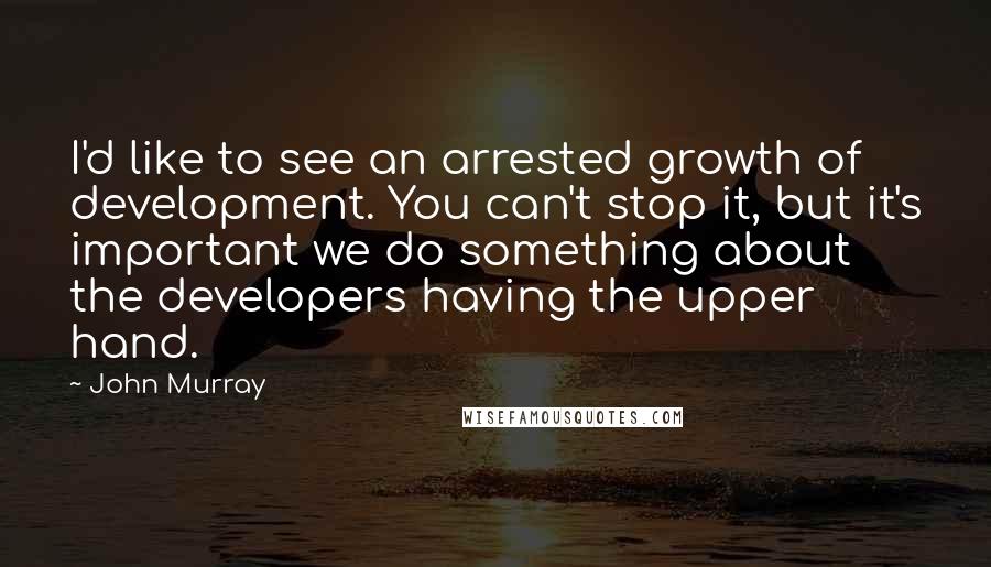 John Murray Quotes: I'd like to see an arrested growth of development. You can't stop it, but it's important we do something about the developers having the upper hand.