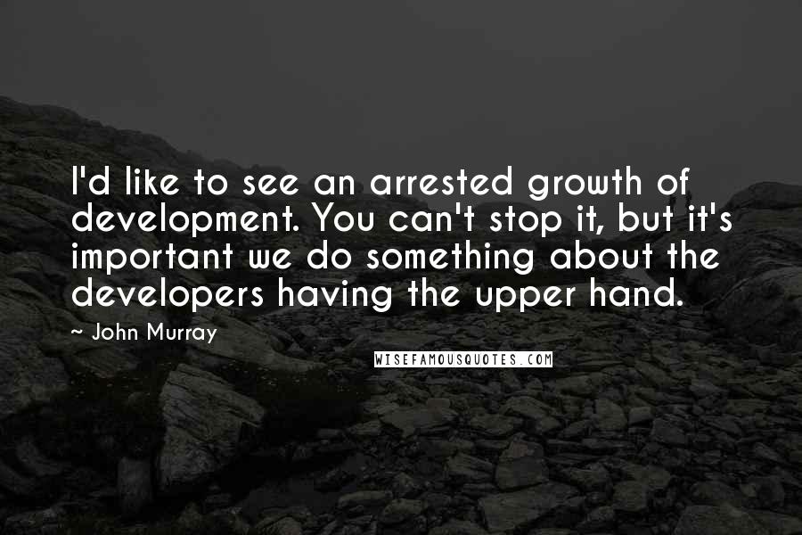 John Murray Quotes: I'd like to see an arrested growth of development. You can't stop it, but it's important we do something about the developers having the upper hand.