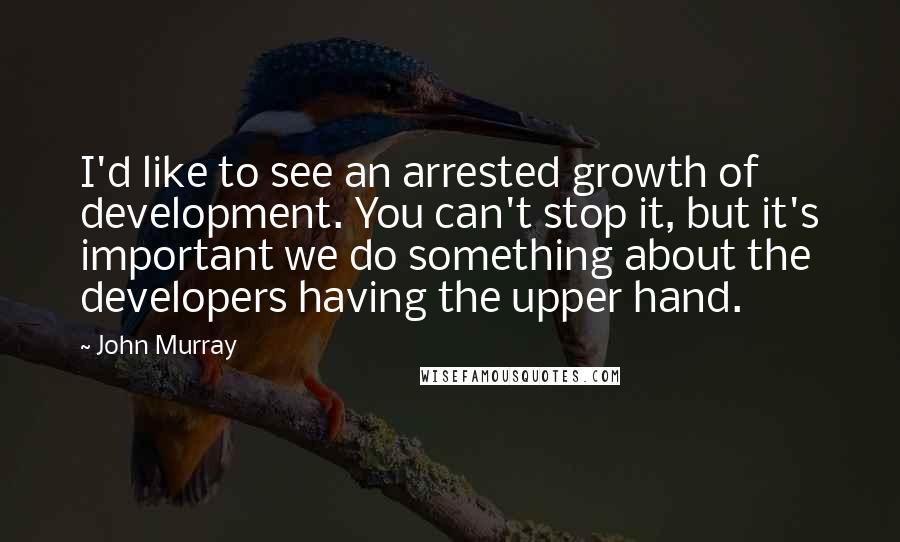 John Murray Quotes: I'd like to see an arrested growth of development. You can't stop it, but it's important we do something about the developers having the upper hand.