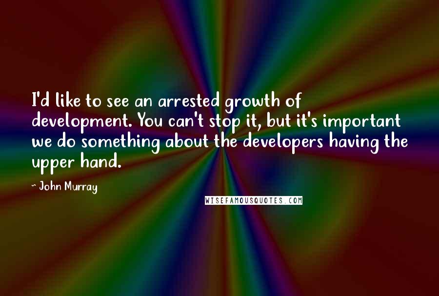 John Murray Quotes: I'd like to see an arrested growth of development. You can't stop it, but it's important we do something about the developers having the upper hand.