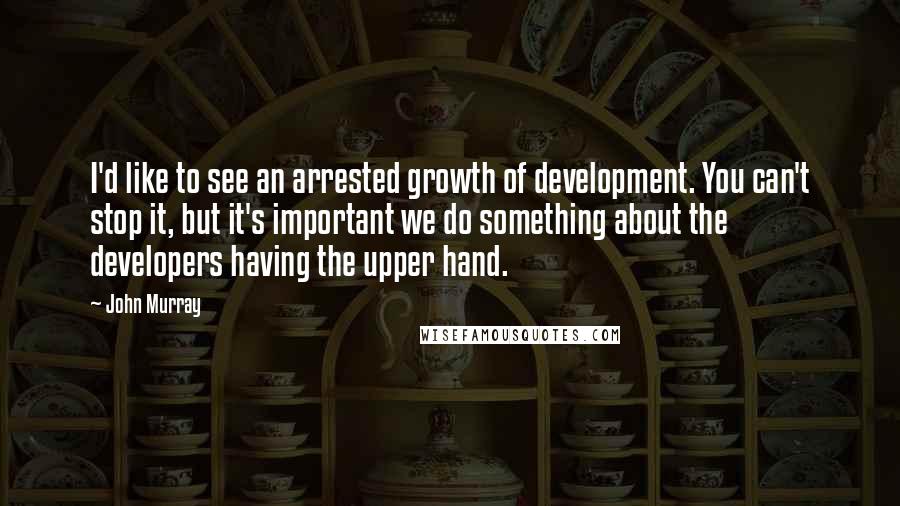 John Murray Quotes: I'd like to see an arrested growth of development. You can't stop it, but it's important we do something about the developers having the upper hand.