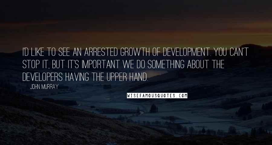 John Murray Quotes: I'd like to see an arrested growth of development. You can't stop it, but it's important we do something about the developers having the upper hand.