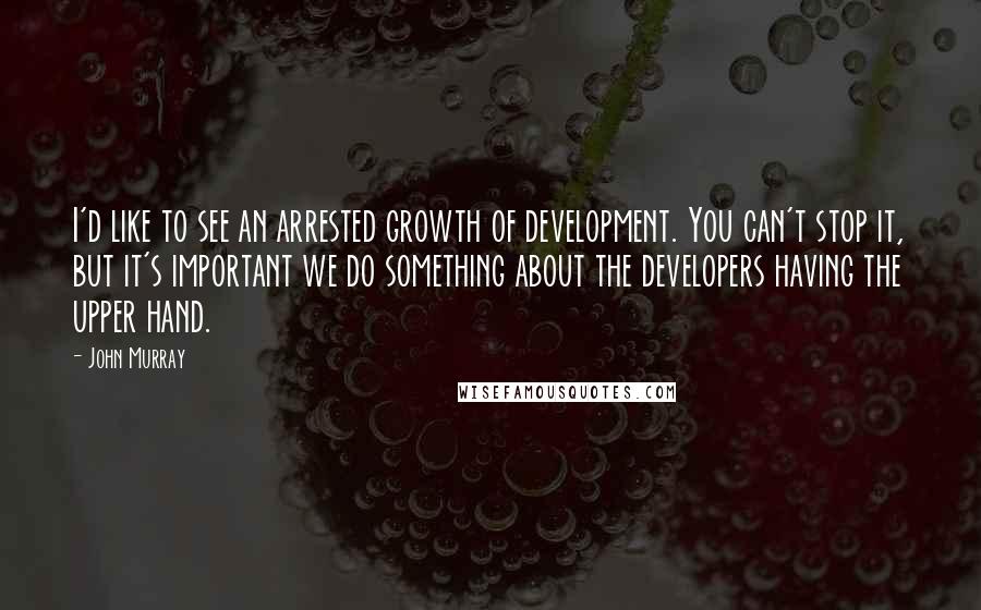 John Murray Quotes: I'd like to see an arrested growth of development. You can't stop it, but it's important we do something about the developers having the upper hand.