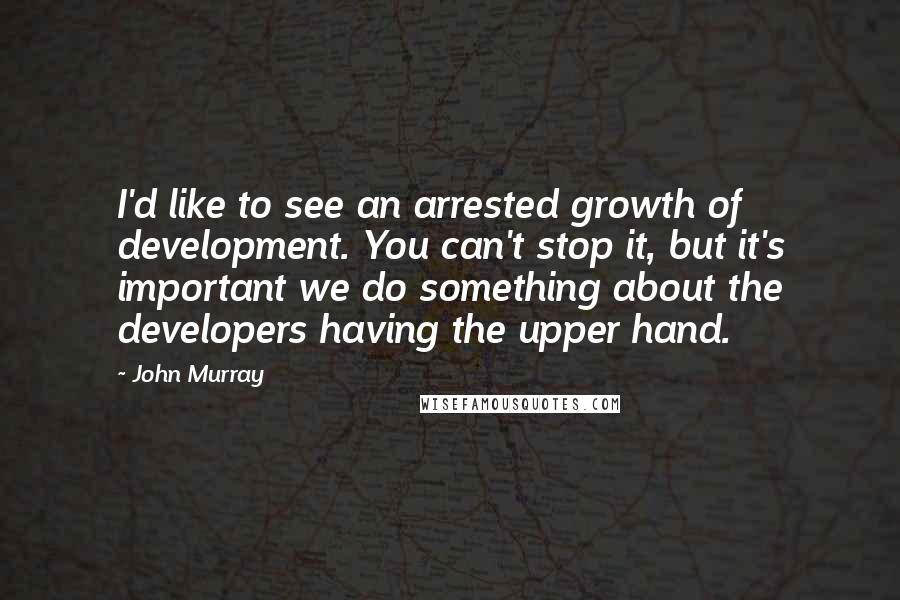 John Murray Quotes: I'd like to see an arrested growth of development. You can't stop it, but it's important we do something about the developers having the upper hand.